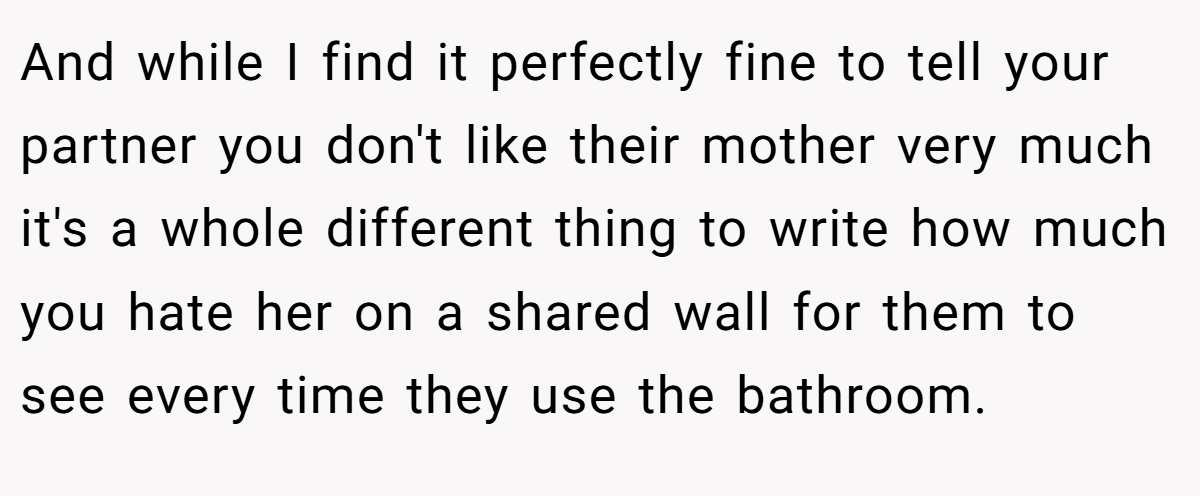 And while I find it perfectly fine to tell your partner you don't like their mother very much it's a whole different thing to write how much you hate her on a shared wall for them to see every time they use the bathroom.