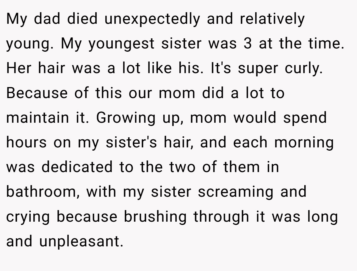 My dad died unexpectedly and relatively young. My youngest sister was 3 at the time. Her hair was a lot like his. It's super curly. Because of this our mom did a lot to maintain it. Growing up, mom would spend hours on my sister's hair, and each morning was dedicated to the two of them in bathroom, with my sister screaming and crying because brushing through it was long and unpleasant.