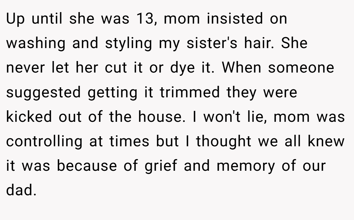 Up until she was 13, mom insisted on washing and styling my sister's hair. She never let her cut it or dye it. When someone suggested getting it trimmed they were kicked out of the house. I won't lie, mom was controlling at times but I thought we all knew it was because of grief and memory of our dad.