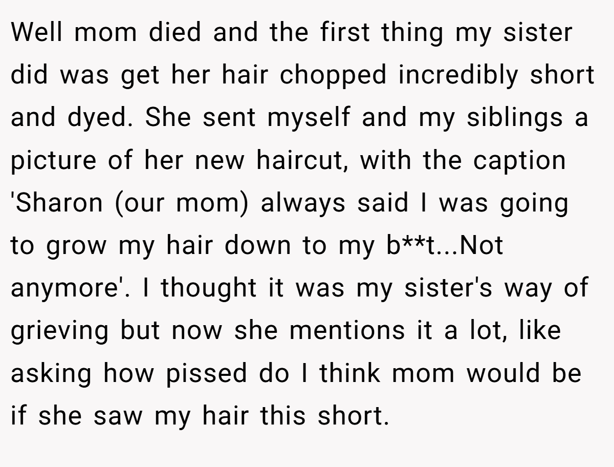 Well mom died and the first thing my sister did was get her hair chopped incredibly short and dyed. She sent myself and my siblings a picture of her new haircut, with the caption 'Sharon (our mom) always said I was going to grow my hair down to my b**t...Not anymore'. I thought it was my sister's way of grieving but now she mentions it a lot, like asking how pissed do I think mom would be if she saw my hair this short.