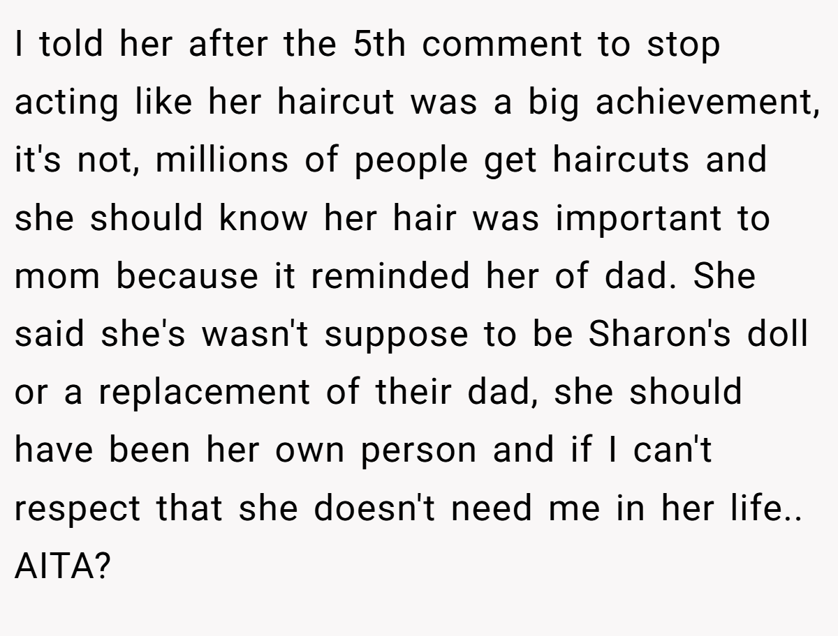 I told her after the 5th comment to stop acting like her haircut was a big achievement, it's not, millions of people get haircuts and she should know her hair was important to mom because it reminded her of dad. She said she's wasn't suppose to be Sharon's doll or a replacement of their dad, she should have been her own person and if I can't respect that she doesn't need me in her life.. AITA?
