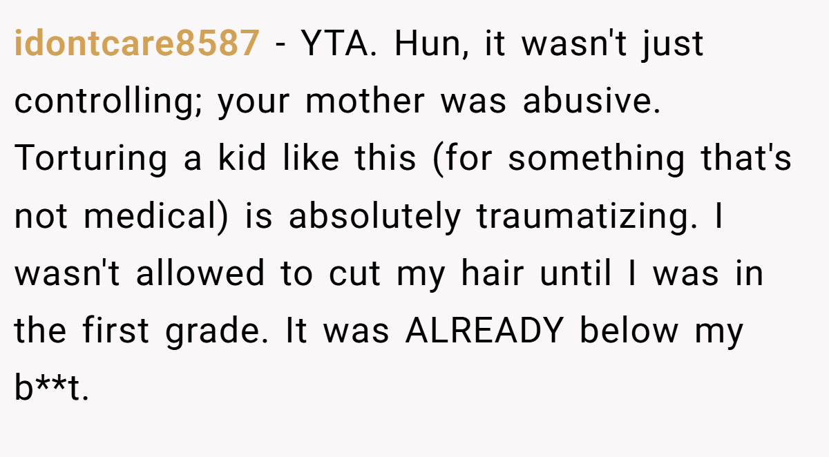 idontcare8587 − YTA. Hun, it wasn't just controlling; your mother was abusive. Torturing a kid like this (for something that's not medical) is absolutely traumatizing. I wasn't allowed to cut my hair until I was in the first grade. It was ALREADY below my b**t.