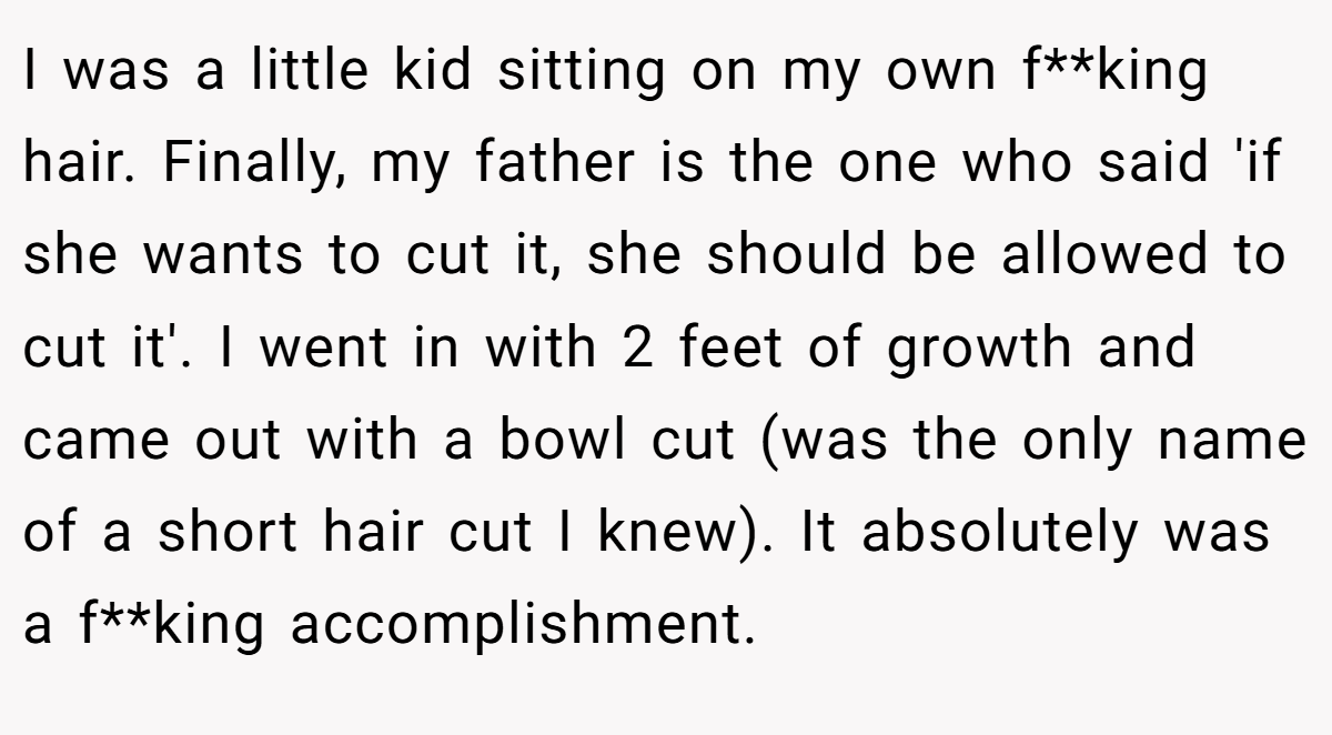 I was a little kid sitting on my own f**king hair. Finally, my father is the one who said 'if she wants to cut it, she should be allowed to cut it'. I went in with 2 feet of growth and came out with a bowl cut (was the only name of a short hair cut I knew). It absolutely was a f**king accomplishment.