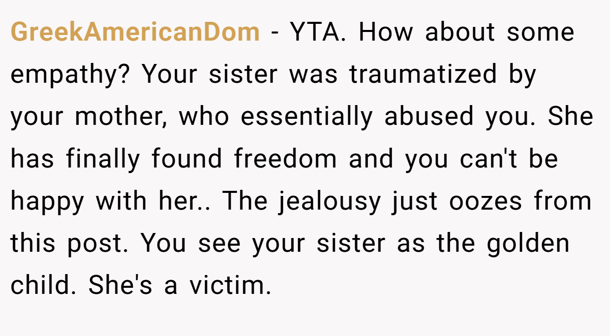 GreekAmericanDom − YTA. How about some empathy? Your sister was traumatized by your mother, who essentially abused you. She has finally found freedom and you can't be happy with her.. The jealousy just oozes from this post. You see your sister as the golden child. She's a victim.