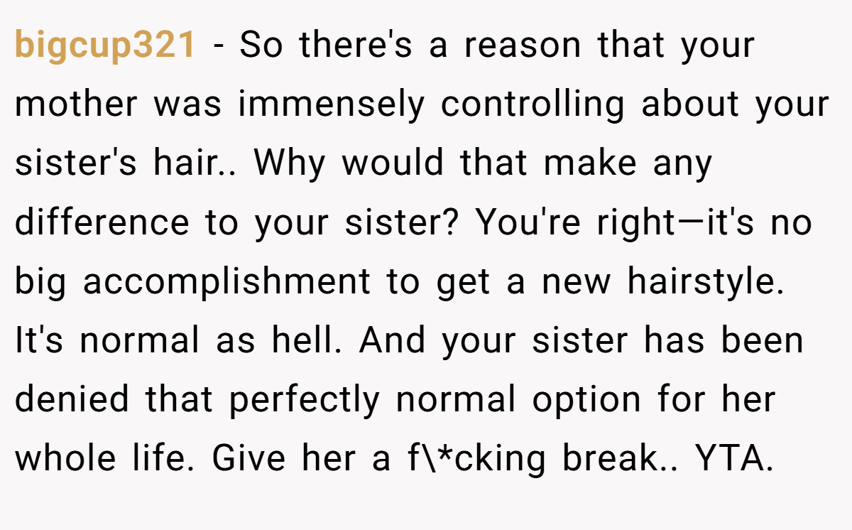 bigcup321 − So there's a reason that your mother was immensely controlling about your sister's hair.. Why would that make any difference to your sister? You're right—it's no big accomplishment to get a new hairstyle. It's normal as hell. And your sister has been denied that perfectly normal option for her whole life. Give her a f\*cking break.. YTA.