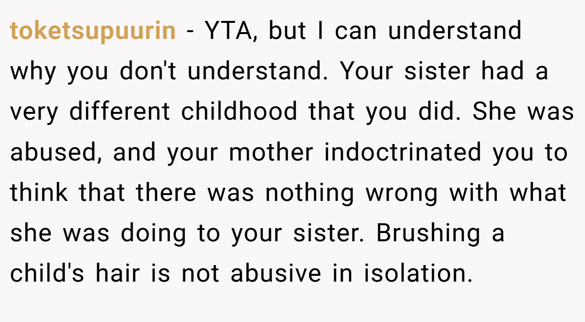 toketsupuurin − YTA, but I can understand why you don't understand. Your sister had a very different childhood that you did. She was abused, and your mother indoctrinated you to think that there was nothing wrong with what she was doing to your sister. Brushing a child's hair is not abusive in isolation.