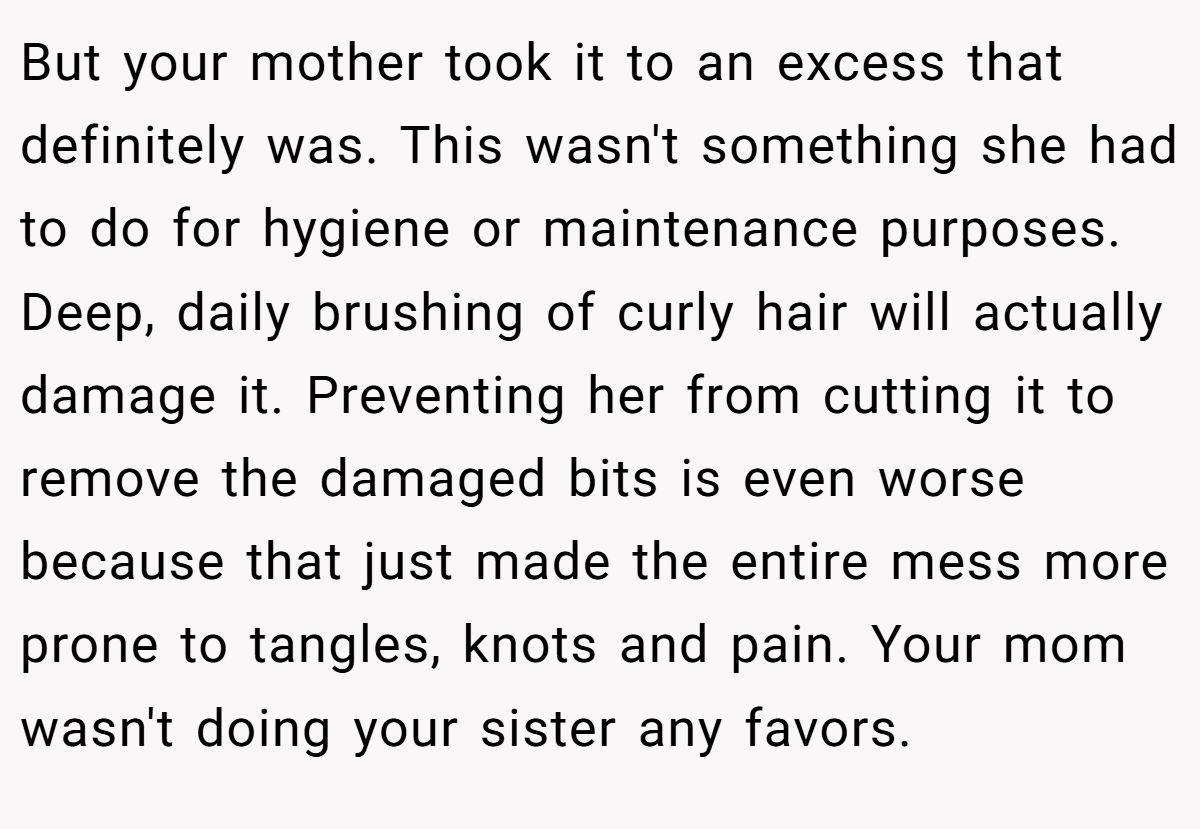 But your mother took it to an excess that definitely was. This wasn't something she had to do for hygiene or maintenance purposes. Deep, daily brushing of curly hair will actually damage it. Preventing her from cutting it to remove the damaged bits is even worse because that just made the entire mess more prone to tangles, knots and pain. Your mom wasn't doing your sister any favors.