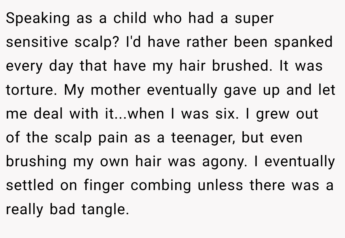 Speaking as a child who had a super sensitive scalp? I'd have rather been spanked every day that have my hair brushed. It was torture. My mother eventually gave up and let me deal with it...when I was six. I grew out of the scalp pain as a teenager, but even brushing my own hair was agony. I eventually settled on finger combing unless there was a really bad tangle.