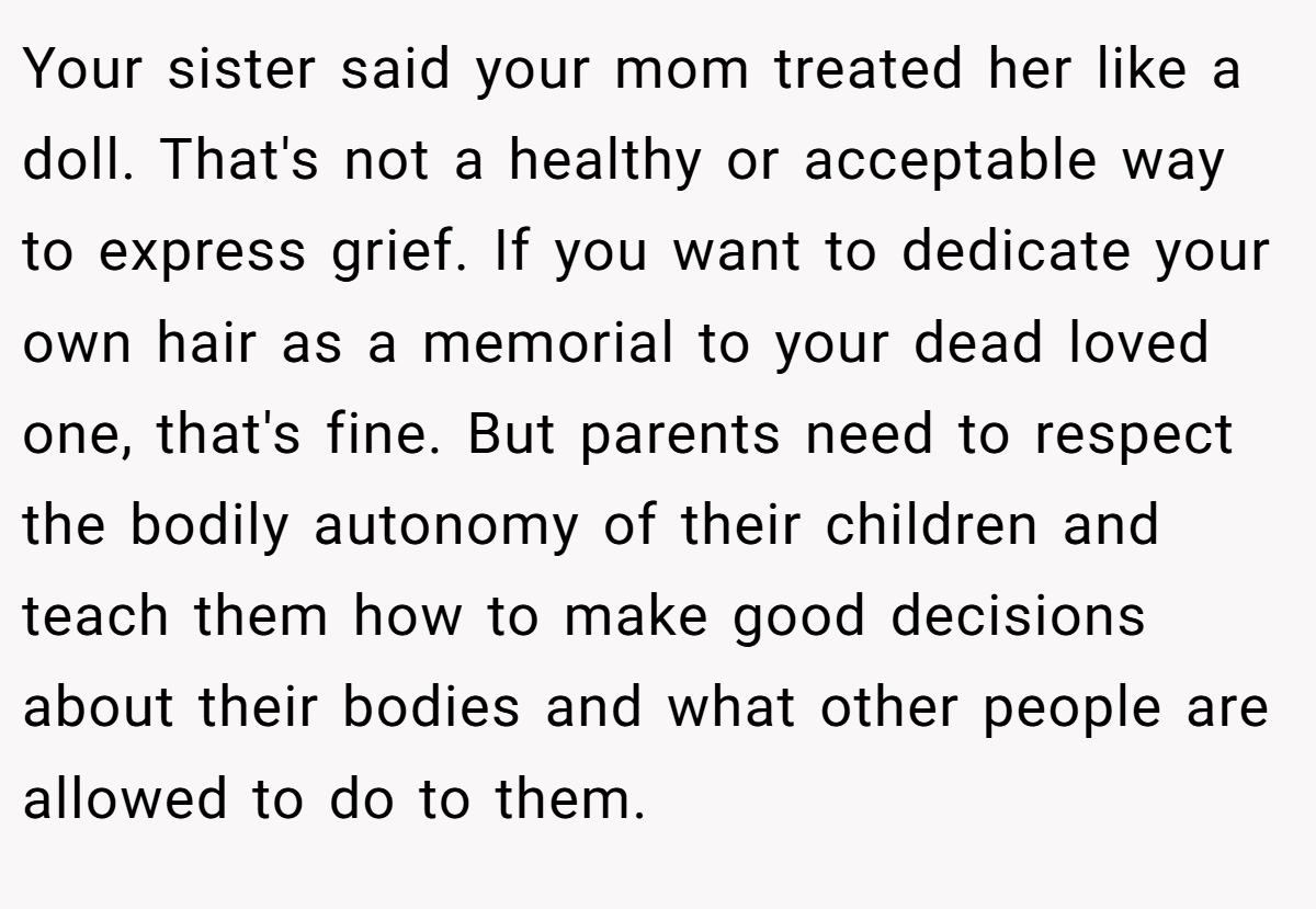 Your sister said your mom treated her like a doll. That's not a healthy or acceptable way to express grief. If you want to dedicate your own hair as a memorial to your dead loved one, that's fine. But parents need to respect the bodily autonomy of their children and teach them how to make good decisions about their bodies and what other people are allowed to do to them.
