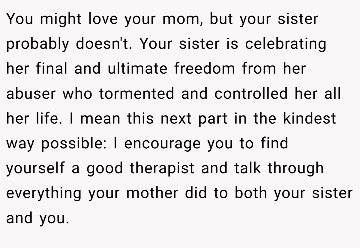 You might love your mom, but your sister probably doesn't. Your sister is celebrating her final and ultimate freedom from her abuser who tormented and controlled her all her life. I mean this next part in the kindest way possible: I encourage you to find yourself a good therapist and talk through everything your mother did to both your sister and you.