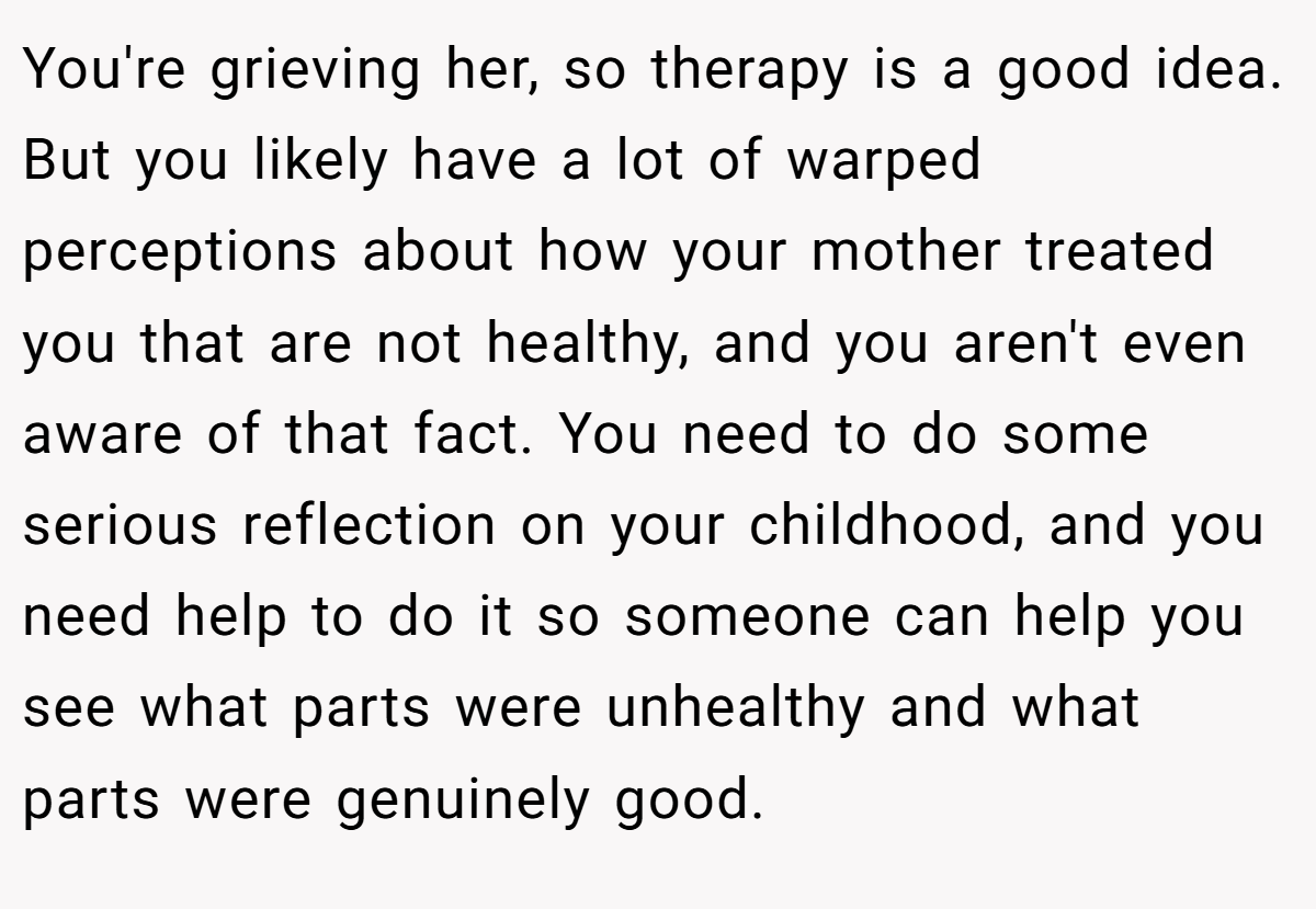 You're grieving her, so therapy is a good idea. But you likely have a lot of warped perceptions about how your mother treated you that are not healthy, and you aren't even aware of that fact. You need to do some serious reflection on your childhood, and you need help to do it so someone can help you see what parts were unhealthy and what parts were genuinely good.