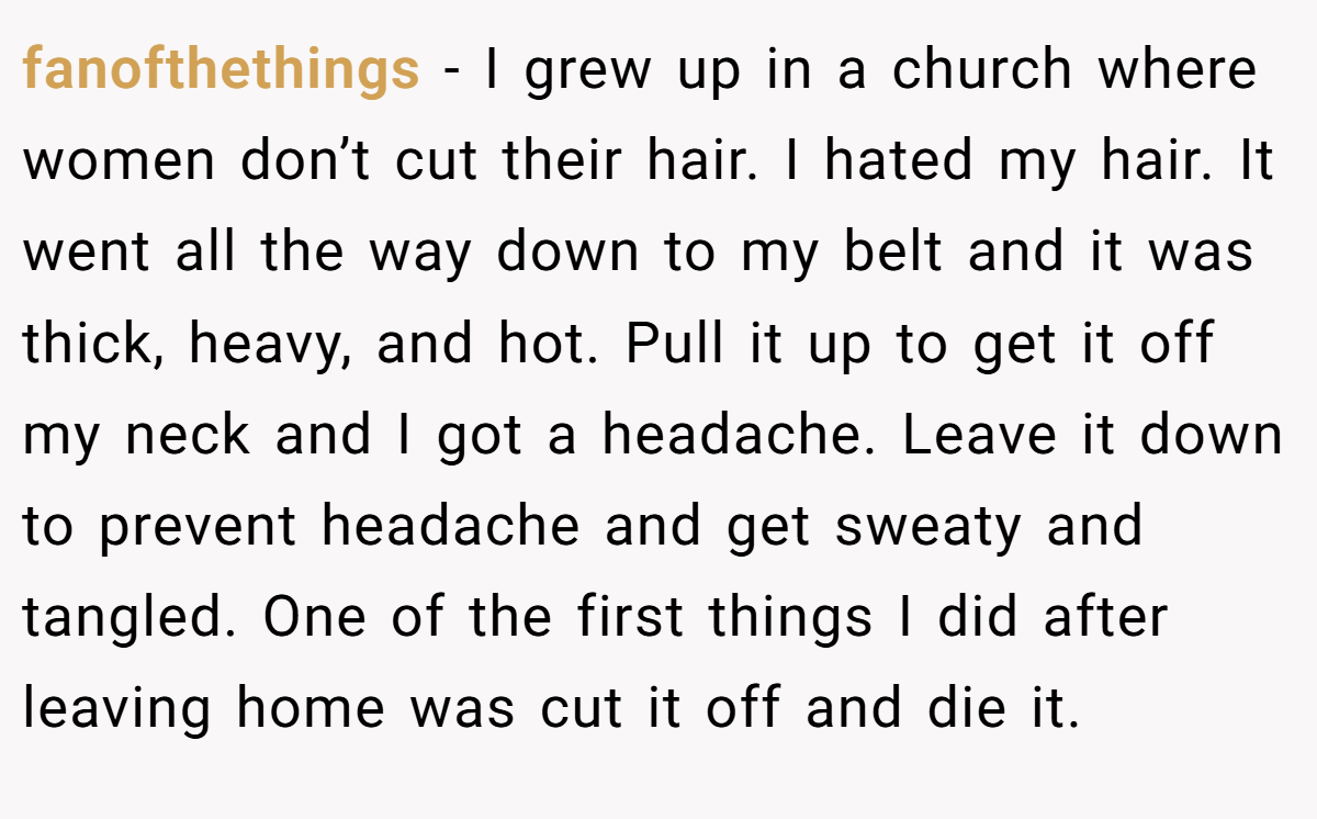 fanofthethings − I grew up in a church where women don’t cut their hair. I hated my hair. It went all the way down to my belt and it was thick, heavy, and hot. Pull it up to get it off my neck and I got a headache. Leave it down to prevent headache and get sweaty and tangled. One of the first things I did after leaving home was cut it off and die it.