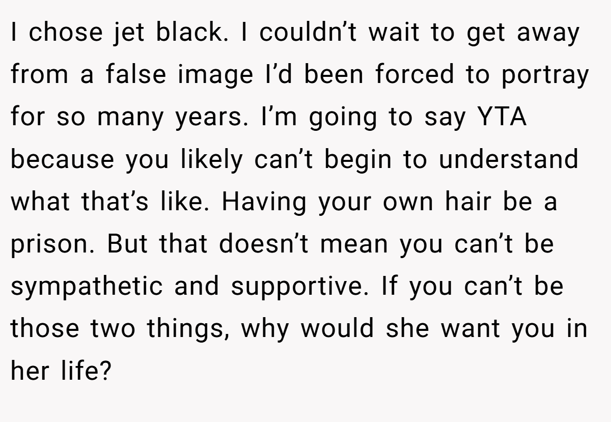 I chose jet black. I couldn’t wait to get away from a false image I’d been forced to portray for so many years. I’m going to say YTA because you likely can’t begin to understand what that’s like. Having your own hair be a prison. But that doesn’t mean you can’t be sympathetic and supportive. If you can’t be those two things, why would she want you in her life?