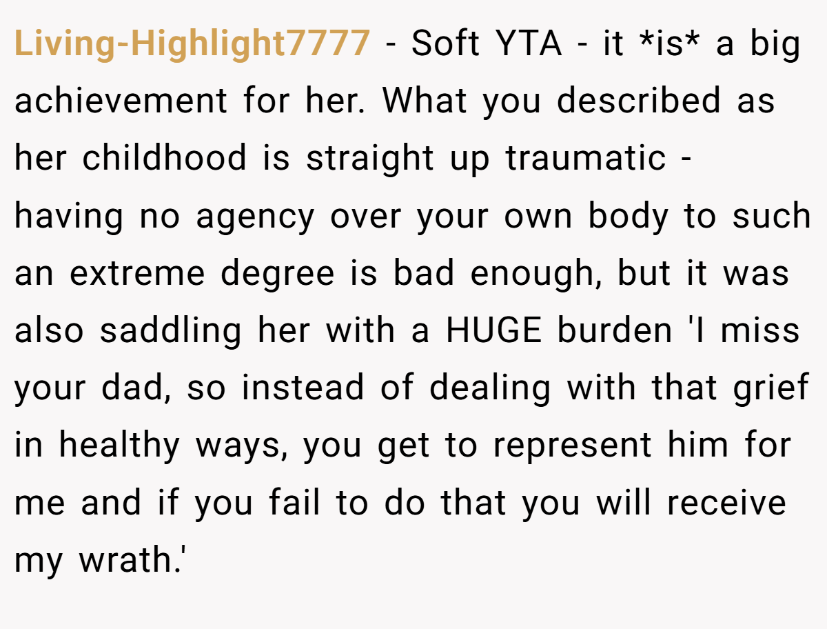 Living-Highlight7777 − Soft YTA - it *is* a big achievement for her. What you described as her childhood is straight up traumatic - having no agency over your own body to such an extreme degree is bad enough, but it was also saddling her with a HUGE burden 'I miss your dad, so instead of dealing with that grief in healthy ways, you get to represent him for me and if you fail to do that you will receive my wrath.'
