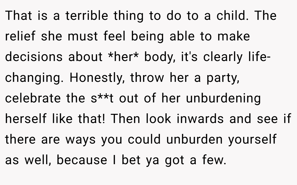 That is a terrible thing to do to a child. The relief she must feel being able to make decisions about *her* body, it's clearly life-changing. Honestly, throw her a party, celebrate the s**t out of her unburdening herself like that! Then look inwards and see if there are ways you could unburden yourself as well, because I bet ya got a few.