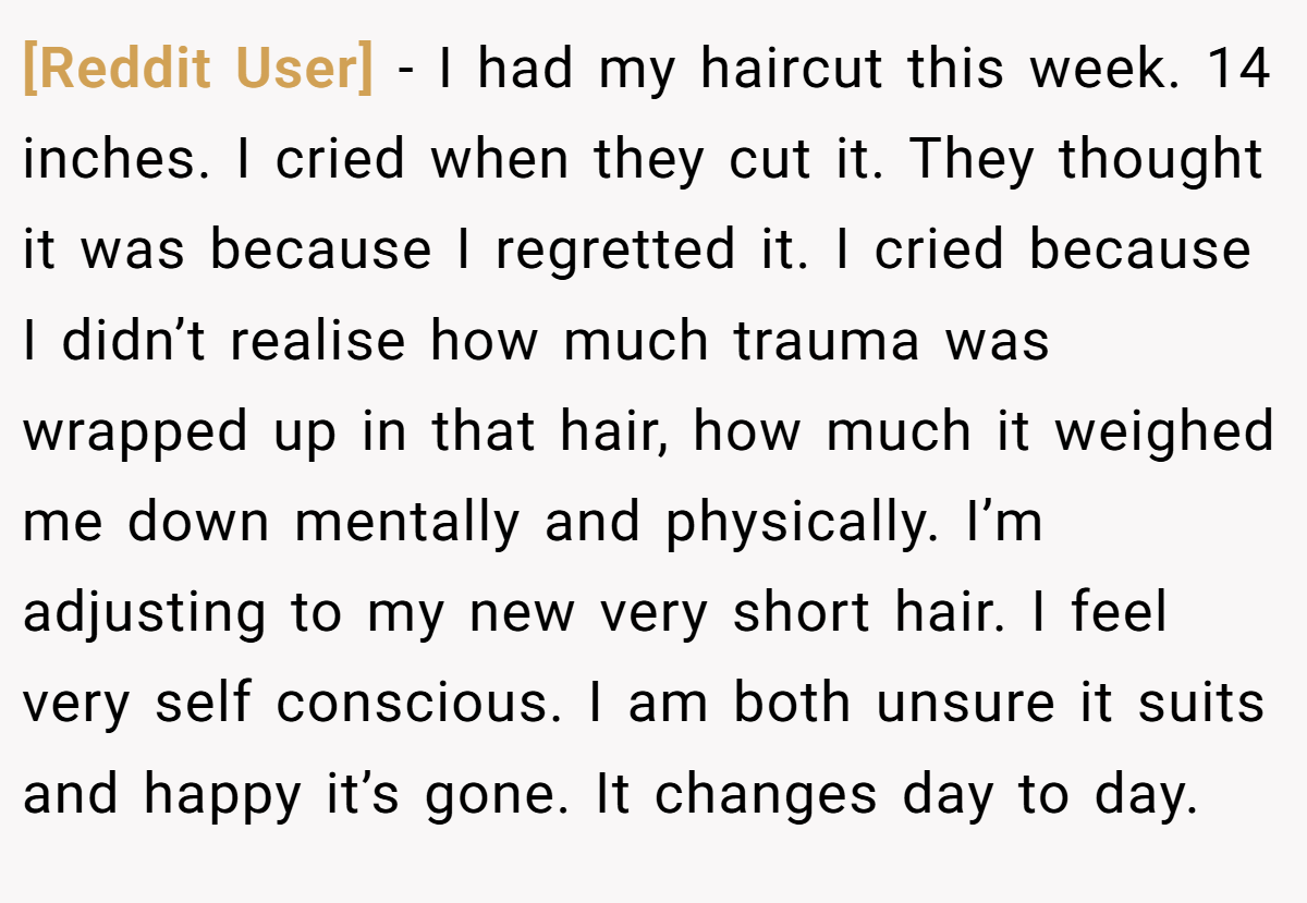 [Reddit User] − I had my haircut this week. 14 inches. I cried when they cut it. They thought it was because I regretted it. I cried because I didn’t realise how much trauma was wrapped up in that hair, how much it weighed me down mentally and physically. I’m adjusting to my new very short hair. I feel very self conscious. I am both unsure it suits and happy it’s gone. It changes day to day.