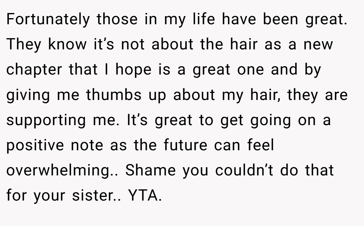 Fortunately those in my life have been great. They know it’s not about the hair as a new chapter that I hope is a great one and by giving me thumbs up about my hair, they are supporting me. It’s great to get going on a positive note as the future can feel overwhelming.. Shame you couldn’t do that for your sister.. YTA.
