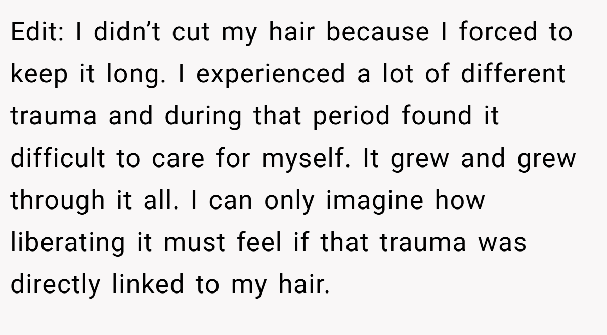 Edit: I didn’t cut my hair because I forced to keep it long. I experienced a lot of different trauma and during that period found it difficult to care for myself. It grew and grew through it all. I can only imagine how liberating it must feel if that trauma was directly linked to my hair.