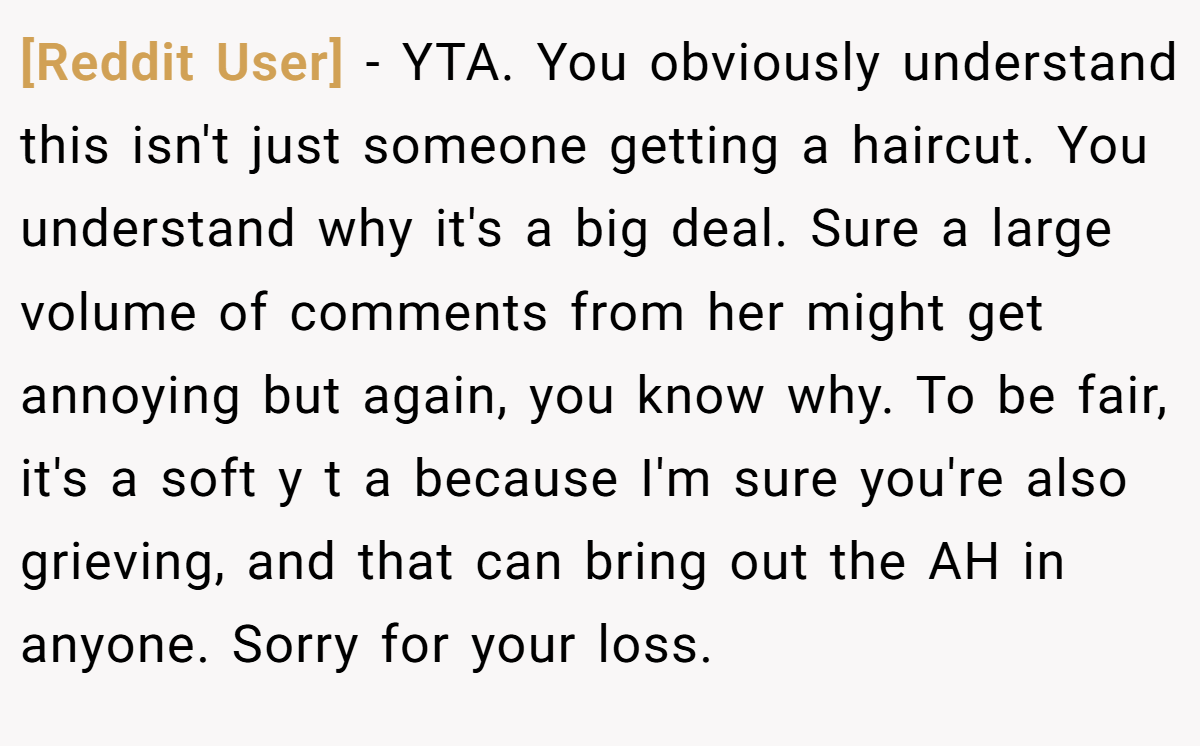[Reddit User] − YTA. You obviously understand this isn't just someone getting a haircut. You understand why it's a big deal. Sure a large volume of comments from her might get annoying but again, you know why. To be fair, it's a soft y t a because I'm sure you're also grieving, and that can bring out the AH in anyone. Sorry for your loss.