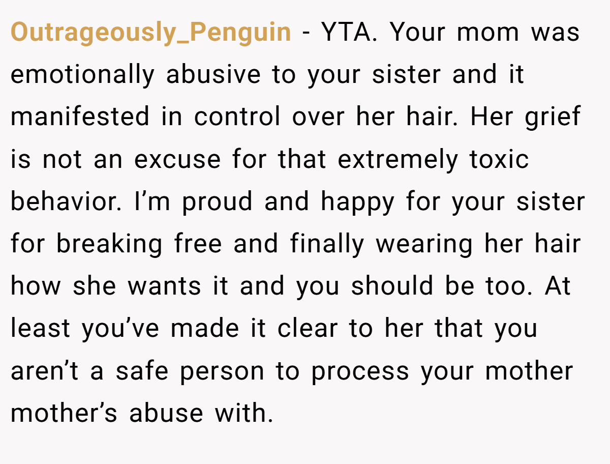 Outrageously_Penguin − YTA. Your mom was emotionally abusive to your sister and it manifested in control over her hair. Her grief is not an excuse for that extremely toxic behavior. I’m proud and happy for your sister for breaking free and finally wearing her hair how she wants it and you should be too. At least you’ve made it clear to her that you aren’t a safe person to process your mother mother’s abuse with.