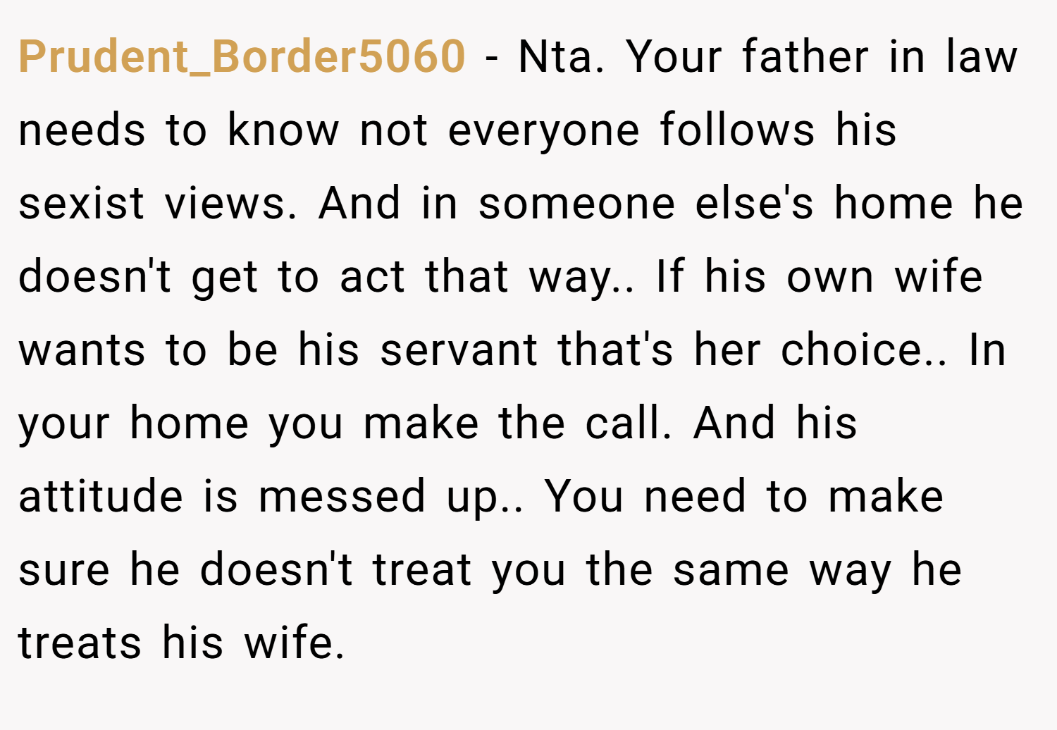 Prudent_Border5060 − Nta. Your father in law needs to know not everyone follows his sexist views. And in someone else's home he doesn't get to act that way.. If his own wife wants to be his servant that's her choice.. In your home you make the call. And his attitude is messed up.. You need to make sure he doesn't treat you the same way he treats his wife.