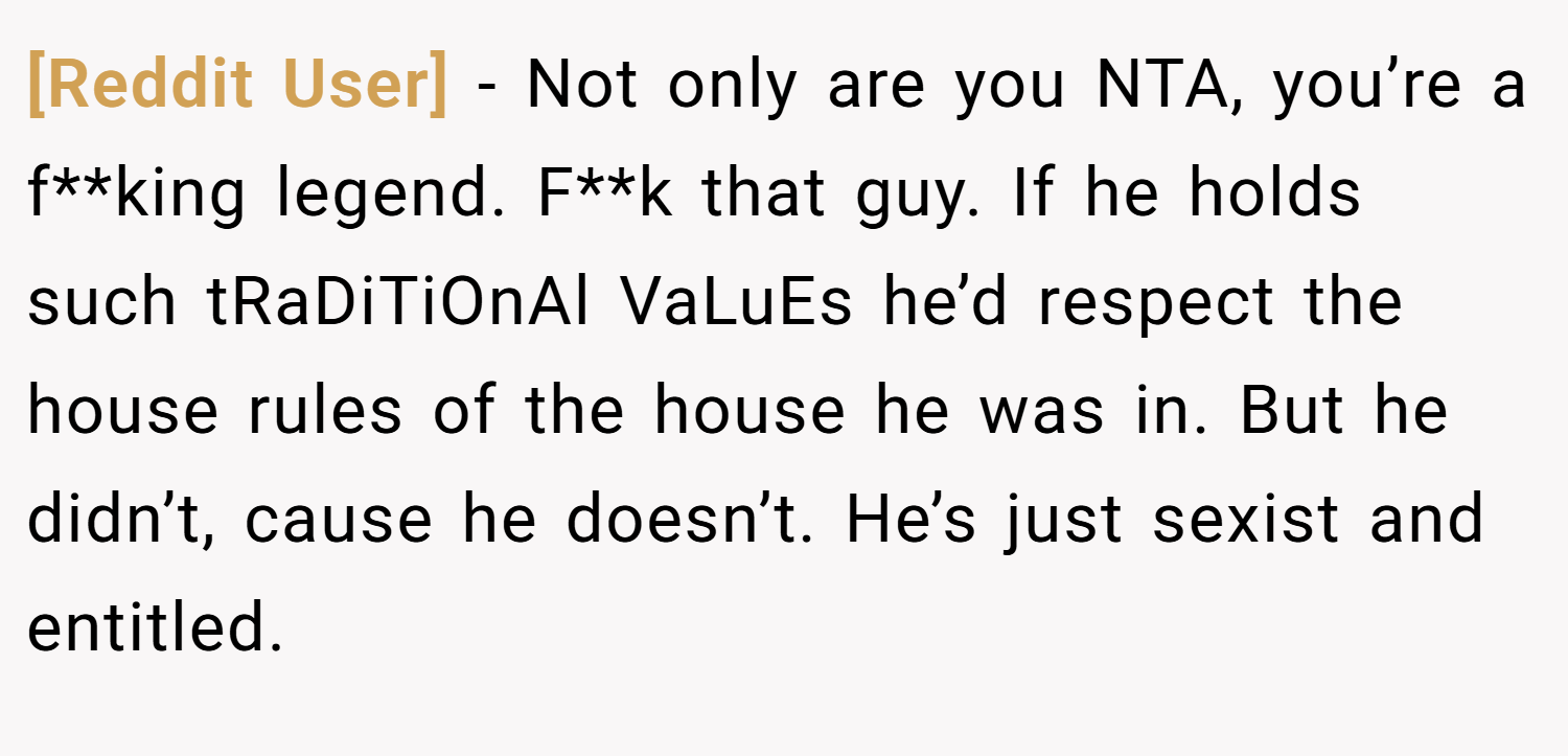 [Reddit User] − Not only are you NTA, you’re a f**king legend. F**k that guy. If he holds such tRaDiTiOnAl VaLuEs he’d respect the house rules of the house he was in. But he didn’t, cause he doesn’t. He’s just sexist and entitled.