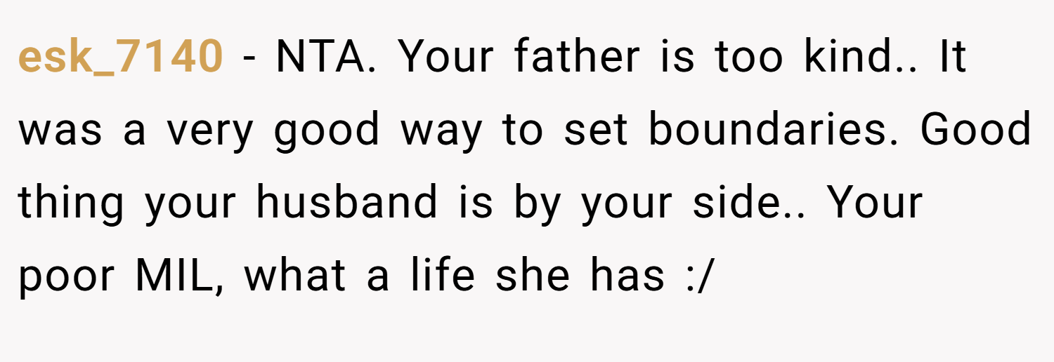 esk_7140 − NTA. Your father is too kind.. It was a very good way to set boundaries. Good thing your husband is by your side.. Your poor MIL, what a life she has :/