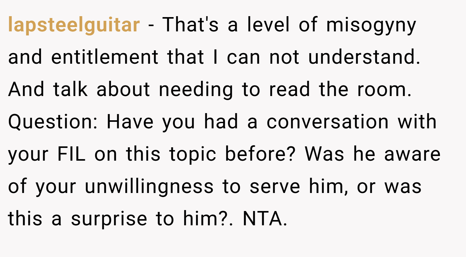lapsteelguitar − That's a level of misogyny and entitlement that I can not understand. And talk about needing to read the room. Question: Have you had a conversation with your FIL on this topic before? Was he aware of your unwillingness to serve him, or was this a surprise to him?. NTA.
