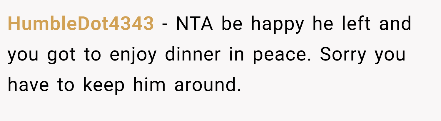 HumbleDot4343 − NTA be happy he left and you got to enjoy dinner in peace. Sorry you have to keep him around.