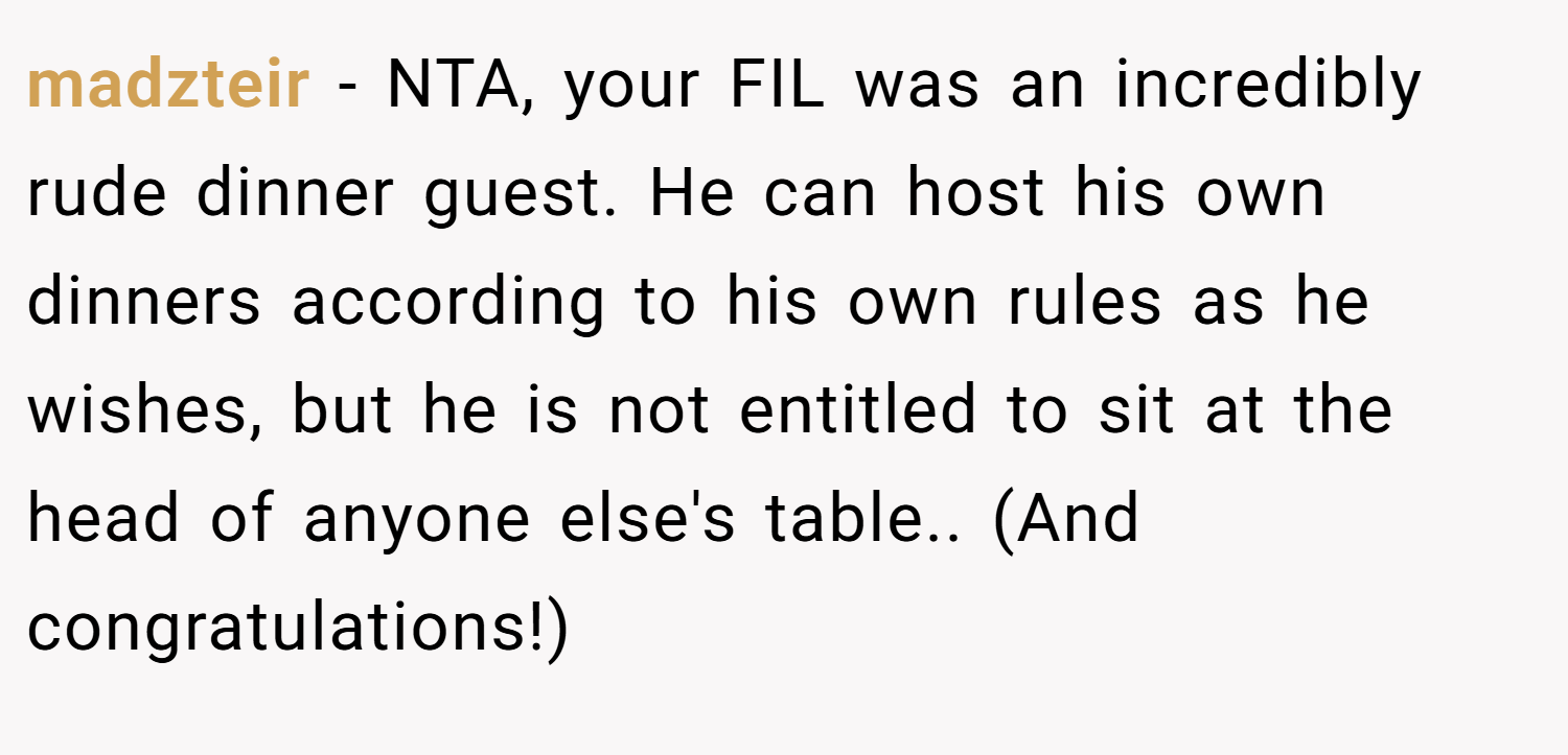 madzteir − NTA, your FIL was an incredibly rude dinner guest. He can host his own dinners according to his own rules as he wishes, but he is not entitled to sit at the head of anyone else's table.. (And congratulations!)