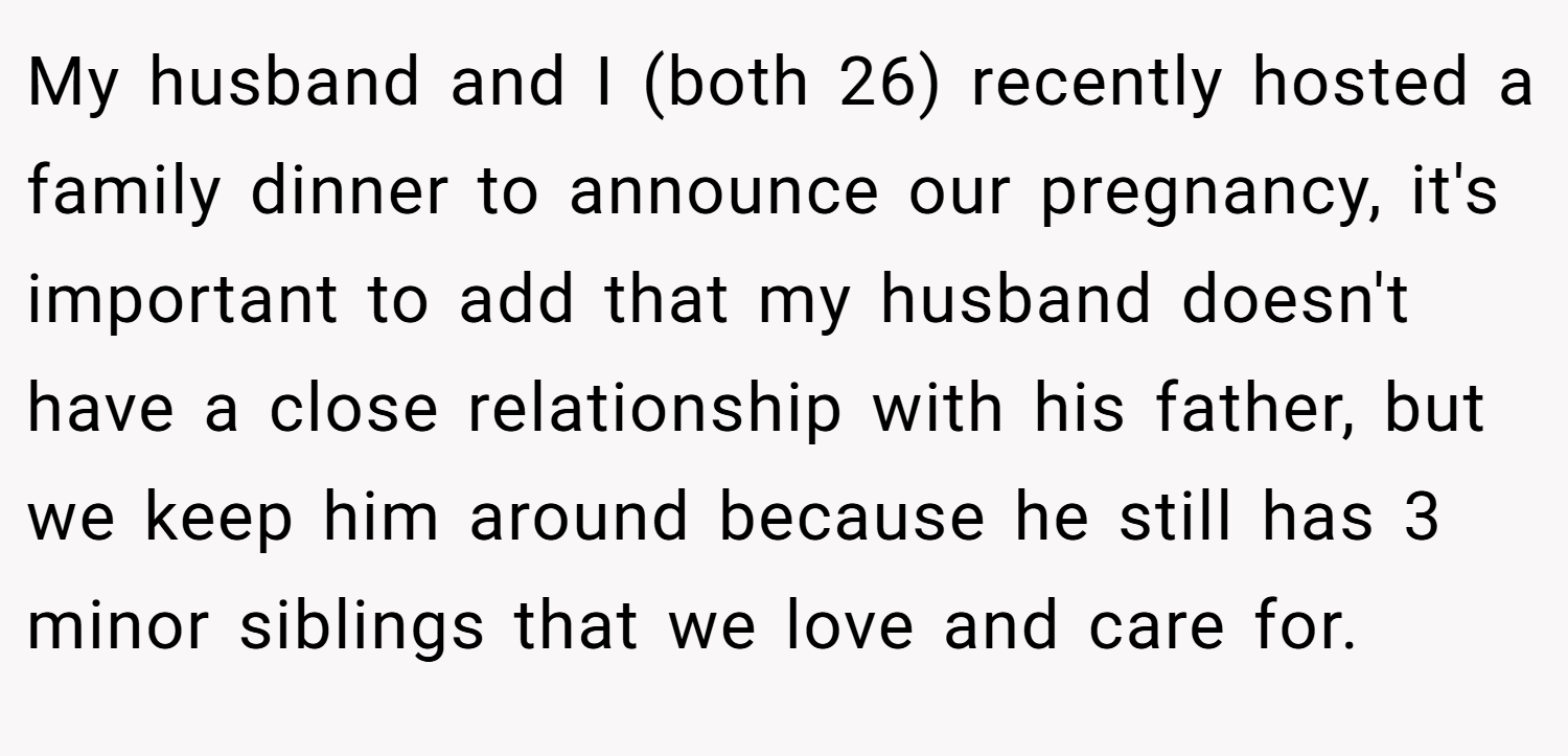 My husband and I (both 26) recently hosted a family dinner to announce our pregnancy, it's important to add that my husband doesn't have a close relationship with his father, but we keep him around because he still has 3 minor siblings that we love and care for.