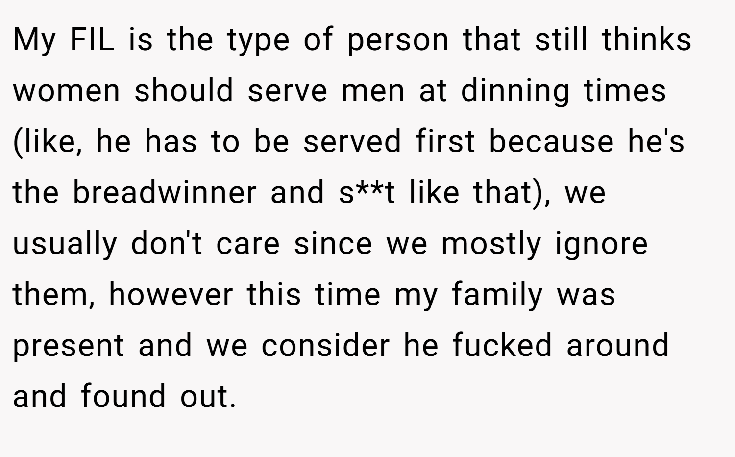 My FIL is the type of person that still thinks women should serve men at dinning times (like, he has to be served first because he's the breadwinner and s**t like that), we usually don't care since we mostly ignore them, however this time my family was present and we consider he fucked around and found out.