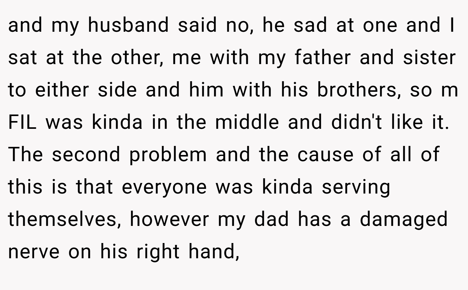 and my husband said no, he sad at one and I sat at the other, me with my father and sister to either side and him with his brothers, so m FIL was kinda in the middle and didn't like it. The second problem and the cause of all of this is that everyone was kinda serving themselves, however my dad has a damaged nerve on his right hand,