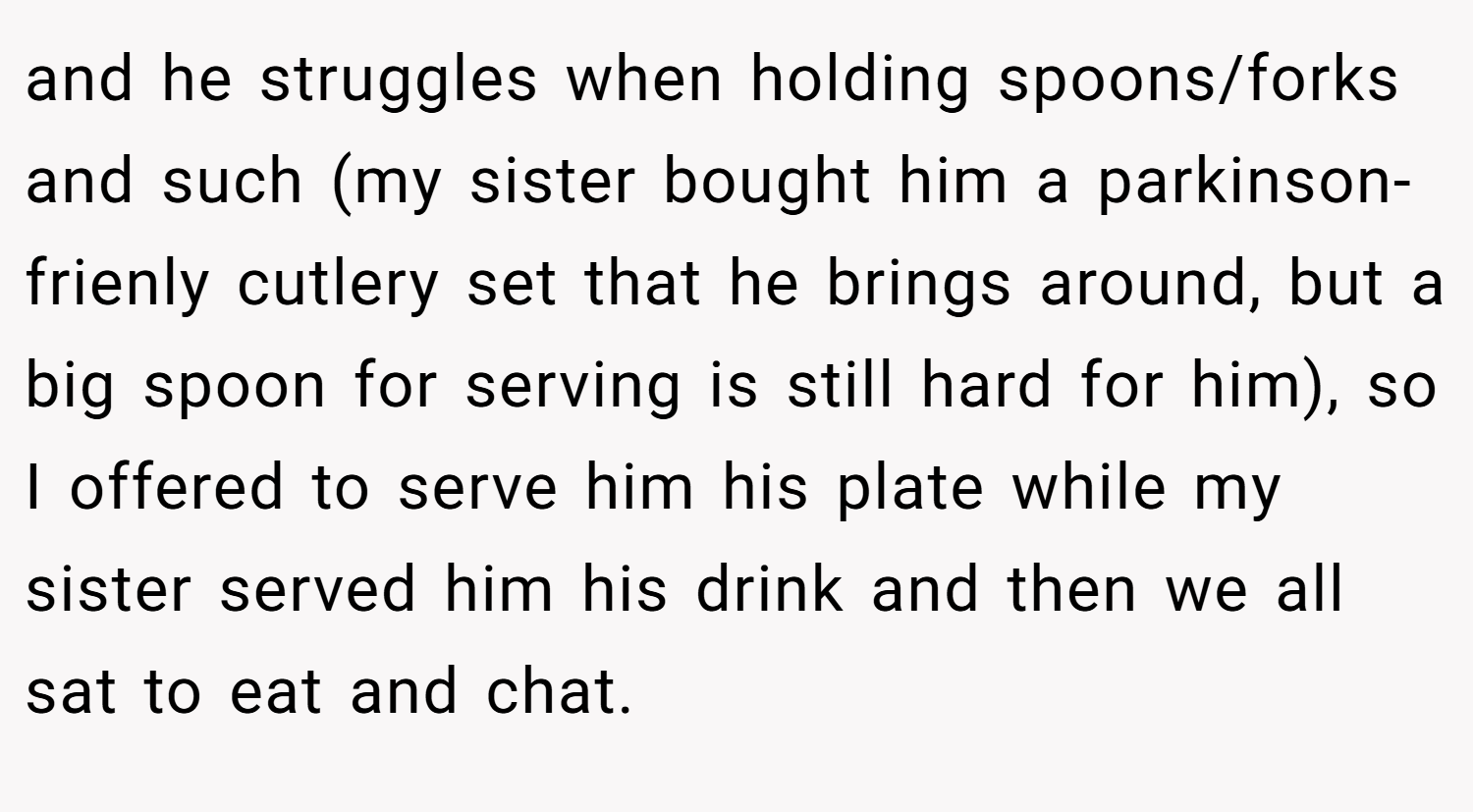 and he struggles when holding spoons/forks and such (my sister bought him a parkinson-frienly cutlery set that he brings around, but a big spoon for serving is still hard for him), so I offered to serve him his plate while my sister served him his drink and then we all sat to eat and chat.