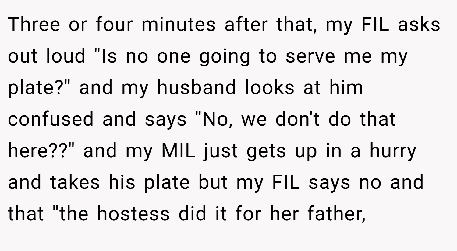Three or four minutes after that, my FIL asks out loud ''Is no one going to serve me my plate?'' and my husband looks at him confused and says ''No, we don't do that here??'' and my MIL just gets up in a hurry and takes his plate but my FIL says no and that ''the hostess did it for her father,