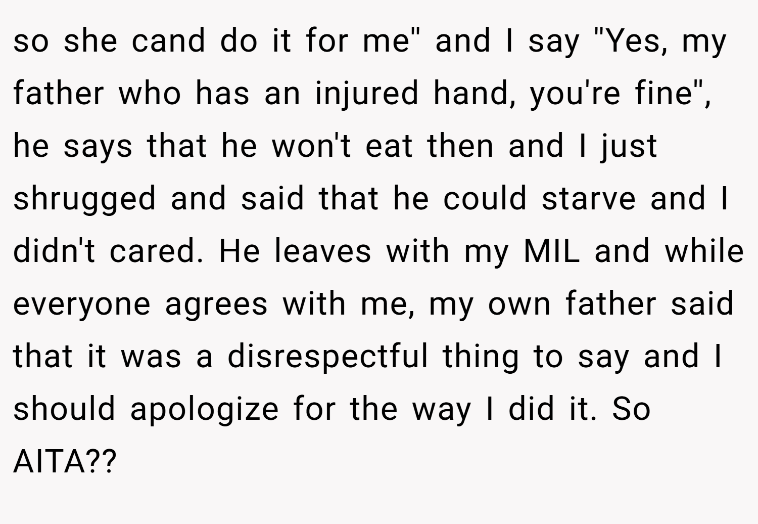 so she cand do it for me'' and I say ''Yes, my father who has an injured hand, you're fine'', he says that he won't eat then and I just shrugged and said that he could starve and I didn't cared. He leaves with my MIL and while everyone agrees with me, my own father said that it was a disrespectful thing to say and I should apologize for the way I did it. So AITA??