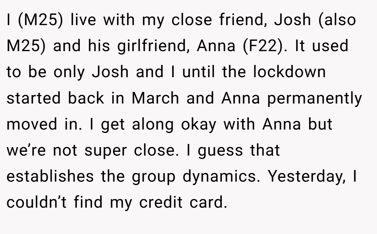 I (M25) live with my close friend, Josh (also M25) and his girlfriend, Anna (F22). It used to be only Josh and I until the lockdown started back in March and Anna permanently moved in. I get along okay with Anna but we’re not super close. I guess that establishes the group dynamics. Yesterday, I couldn’t find my credit card.