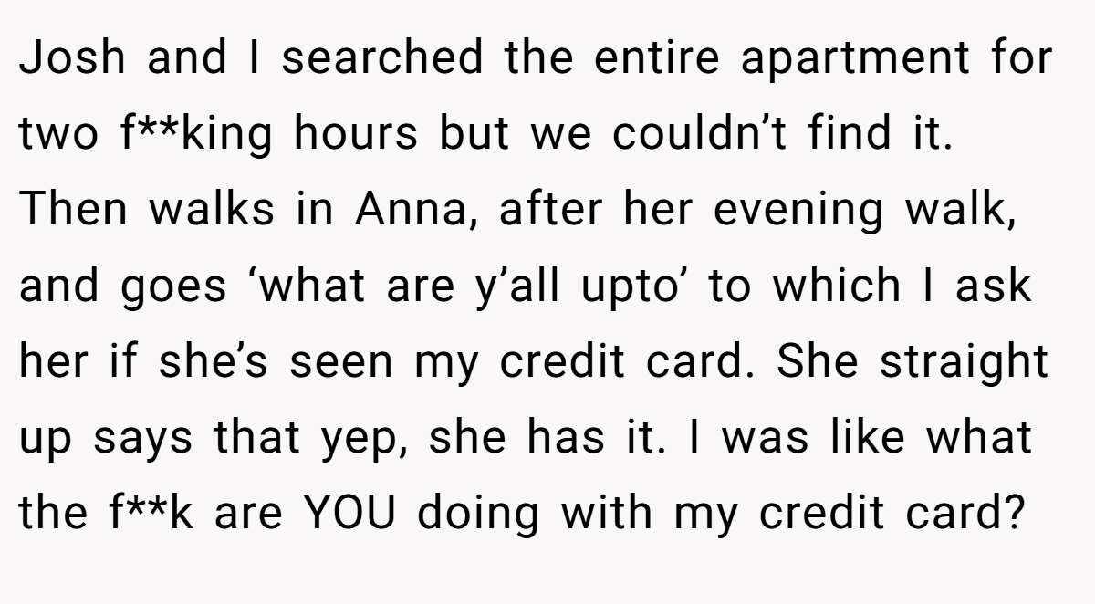 Josh and I searched the entire apartment for two f**king hours but we couldn’t find it. Then walks in Anna, after her evening walk, and goes ‘what are y’all upto’ to which I ask her if she’s seen my credit card. She straight up says that yep, she has it. I was like what the f**k are YOU doing with my credit card?