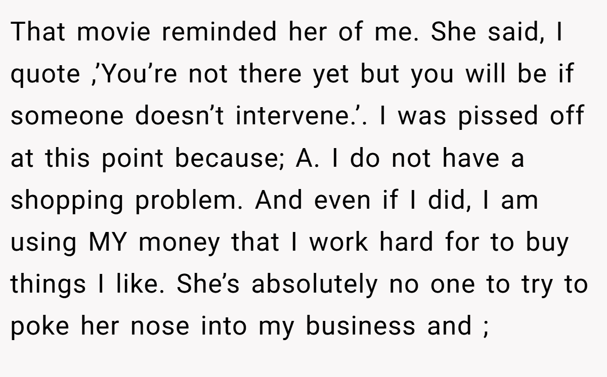 That movie reminded her of me. She said, I quote ,’You’re not there yet but you will be if someone doesn’t intervene.’. I was pissed off at this point because; A. I do not have a shopping problem. And even if I did, I am using MY money that I work hard for to buy things I like. She’s absolutely no one to try to poke her nose into my business and ;