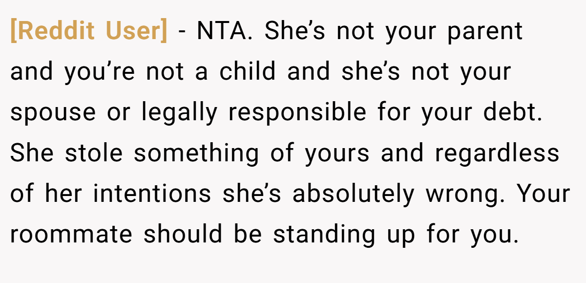 [Reddit User] − NTA. She’s not your parent and you’re not a child and she’s not your spouse or legally responsible for your debt. She stole something of yours and regardless of her intentions she’s absolutely wrong. Your roommate should be standing up for you.