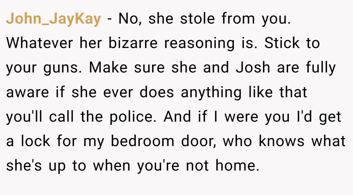 John_JayKay − No, she stole from you. Whatever her bizarre reasoning is. Stick to your guns. Make sure she and Josh are fully aware if she ever does anything like that you'll call the police. And if I were you I'd get a lock for my bedroom door, who knows what she's up to when you're not home.