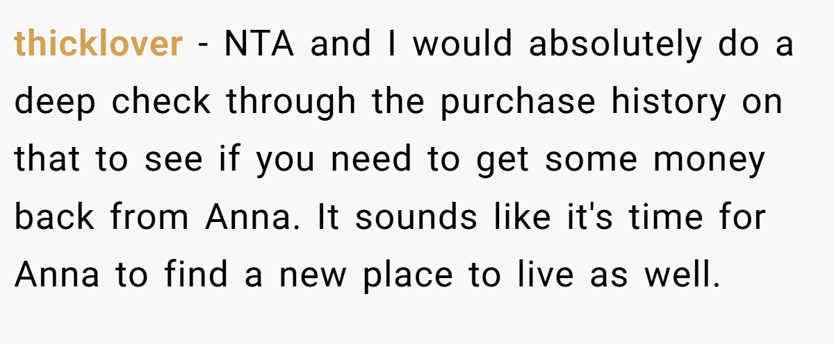 thicklover − NTA and I would absolutely do a deep check through the purchase history on that to see if you need to get some money back from Anna. It sounds like it's time for Anna to find a new place to live as well.