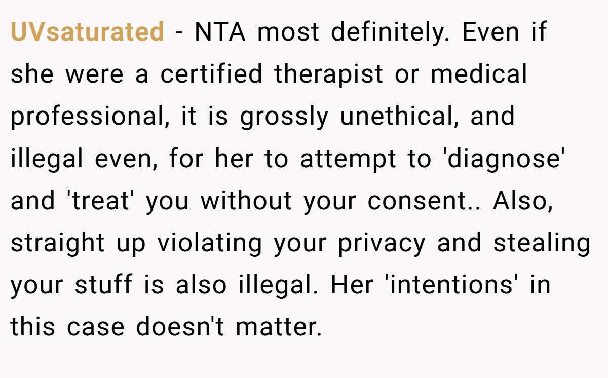UVsaturated − NTA most definitely. Even if she were a certified therapist or medical professional, it is grossly unethical, and illegal even, for her to attempt to 'diagnose' and 'treat' you without your consent.. Also, straight up violating your privacy and stealing your stuff is also illegal. Her 'intentions' in this case doesn't matter.