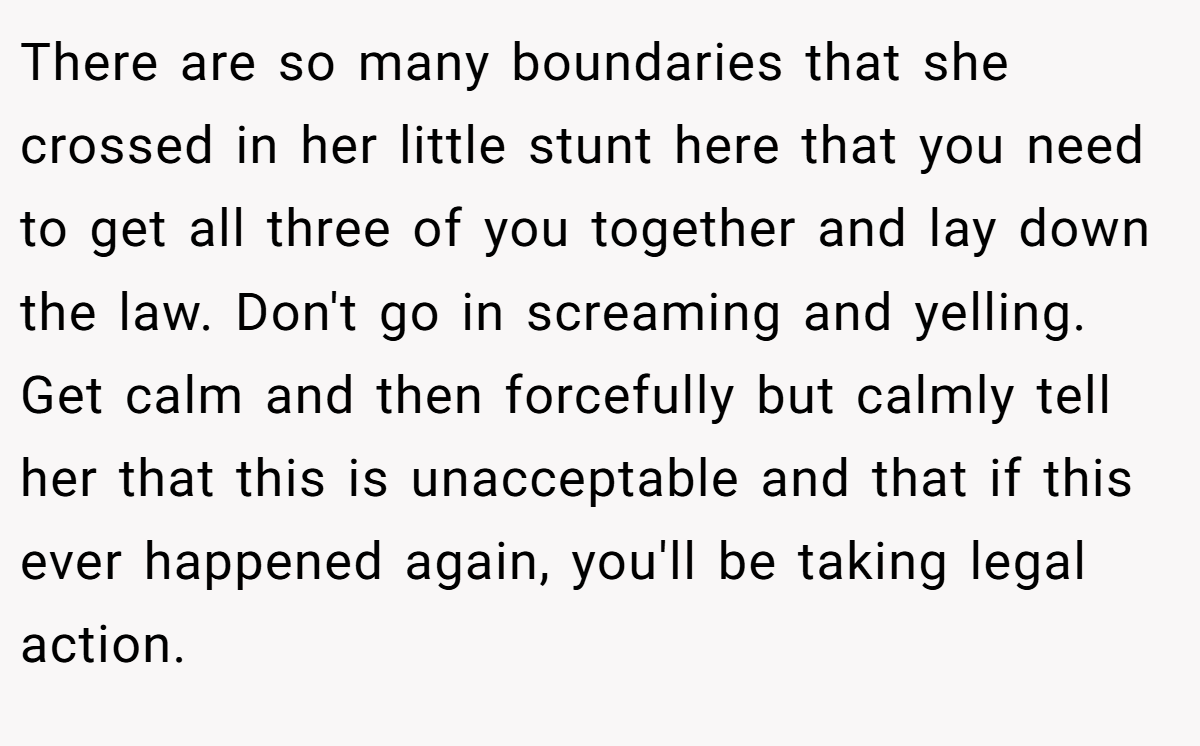 There are so many boundaries that she crossed in her little stunt here that you need to get all three of you together and lay down the law. Don't go in screaming and yelling. Get calm and then forcefully but calmly tell her that this is unacceptable and that if this ever happened again, you'll be taking legal action.