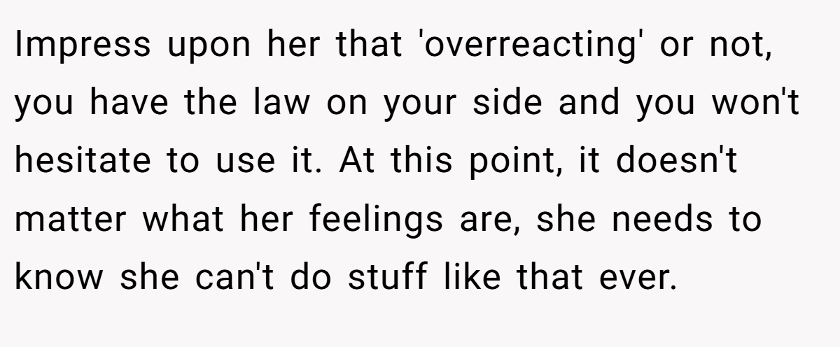 Impress upon her that 'overreacting' or not, you have the law on your side and you won't hesitate to use it. At this point, it doesn't matter what her feelings are, she needs to know she can't do stuff like that ever.