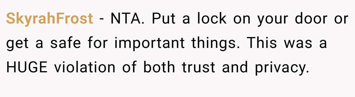 SkyrahFrost − NTA. Put a lock on your door or get a safe for important things. This was a HUGE violation of both trust and privacy.