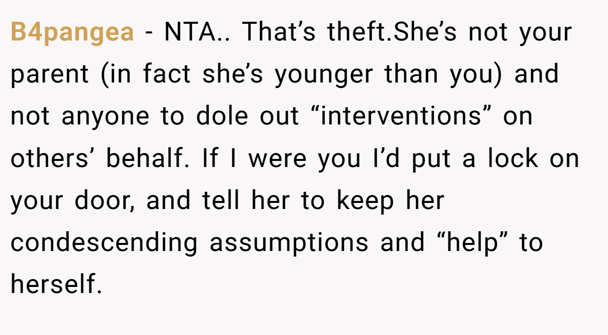 B4pangea − NTA.. That’s theft.She’s not your parent (in fact she’s younger than you) and not anyone to dole out “interventions” on others’ behalf. If I were you I’d put a lock on your door, and tell her to keep her condescending assumptions and “help” to herself.