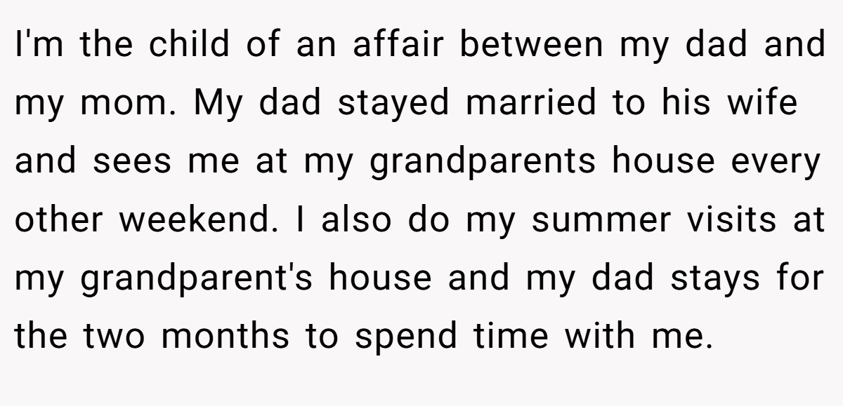 I'm the child of an affair between my dad and my mom. My dad stayed married to his wife and sees me at my grandparents house every other weekend. I also do my summer visits at my grandparent's house and my dad stays for the two months to spend time with me.