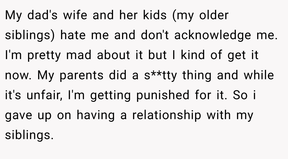 My dad's wife and her kids (my older siblings) hate me and don't acknowledge me. I'm pretty mad about it but I kind of get it now. My parents did a s**tty thing and while it's unfair, I'm getting punished for it. So i gave up on having a relationship with my siblings.
