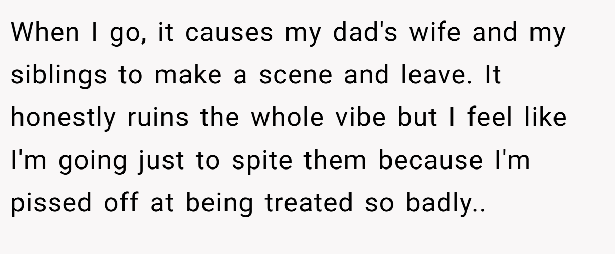When I go, it causes my dad's wife and my siblings to make a scene and leave. It honestly ruins the whole vibe but I feel like I'm going just to spite them because I'm pissed off at being treated so badly..